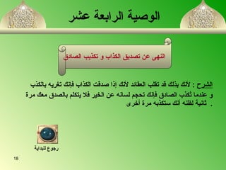   الوصية الرابعة عشر   الشرح   :  لأنك بذلك قد تقلب العقائد لأنك إذا صدقت الكذاب فإنك تغري ه  بالكذب  و عندما تُكذب الصادق فإنك تحجم لسان ه  عن الخير فلا يتكلم بالصدق معك مرة ثانية لظن ه  أنك ستكذب ه  مرة أخرى   . النهى عن تصديق الكذاب و تكذيب الصادق   رجوع للبداية 