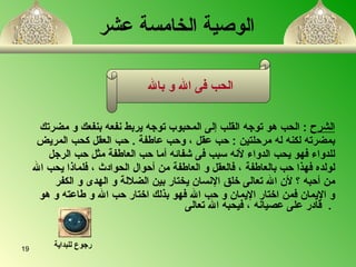   الوصية الخامسة عشر   الشرح   :  الحب هو توج ه  القلب إلى المحبوب توج ه  يربط نفعه بنفعك و مضرتك  بمضرته لكنه له مرحلتين  :  حب عقل  ،  وحب عاطفة  .  حب العقل كحب المريض  للدواء فهو يحب الدواء لأن ه  سبب فى شفائ ه   أ ما حب العاطفة مثل حب الرجل  لولد ه  فهذا حب بالعاطفة  ،  فالعقل و العاطفة من  أ حوال الحوادث  ،  فلماذا يحب الله  من أحبه ؟ لأن الله تعالى خلق الإنسان يختار بين الضلال ة  و الهدى و الكفر  و الإيمان فمن اختار الإيمان و حب الله فهو بذلك اختار حب الله و طاعته و هو     قادر على عصيانه  ،  فيحبه الله تعالى   .  الحب   فى الله و بالله  رجوع للبداية 