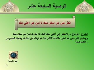 الوصية السابعة عشر   الشرح   :  لترتاح   ،   ولا تنظر إلى أعلى منك لأنك إذا نظرت لمن هم أسفل منك  وجدتهم أكثر ممن هم أعلى منك فلا تنظر لما هم فوقك لأن ذلك قد يجعلك تطمح فى اللصوصية   . انظر لمن هو أسفل منك لا لمن هو أعلى منك   رجوع للبداية 