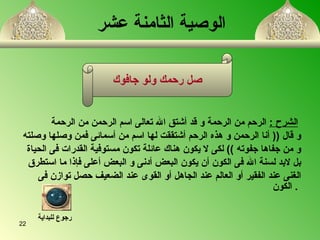 الوصية  الثامنة  عشر     الشرح   :   الرحم من الرحم ة  و قد أشتق الله تعالى  ا سم الرحمن من الرحم ة   و قال  ((  أنا الرحمن و هذ ه  الرحم أشتققت لها  ا سم من  أ سمائى فمن وصلها وصلته و من جفاها جفوته  ))  لكى لا يكون هناك عائلة تكون مستوفية القدرات فى الحياة بل لابد لسن ة  الله فى الكون أن يكون البعض أدنى و البعض أعلى فإذا ما استطرق  الغنى عند الفقير أو العالم عند الجاهل  أ و القوى عند الضعيف حصل توازن فى الكون   .  صل رحمك ولو جافوك رجوع للبداية 