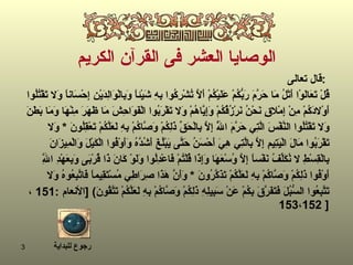 الوصايا العشر فى القرآن الكريم قال تعالى  :   قُلْ تَعَالَوْا أَتْلُ مَا حَرَّمَ رَبُّكُمْ عَلَيْكُمْ أَلَّا تُشْرِكُوا بِهِ شَيْئاً وَبِالْوَالِدَيْنِ إِحْسَاناً وَلا تَقْتُلُوا  أَوْلادَكُمْ مِنْ إِمْلاقٍ نَحْنُ نَرْزُقُكُمْ وَإِيَّاهُمْ وَلا تَقْرَبُوا الْفَوَاحِشَ مَا ظَهَرَ مِنْهَا وَمَا بَطَنَ  وَلا تَقْتُلُوا النَّفْسَ الَّتِي حَرَّمَ اللَّهُ إِلَّا بِالْحَقِّ ذَلِكُمْ وَصَّاكُمْ بِهِ لَعَلَّكُمْ تَعْقِلُونَ   *   وَلا  تَقْرَبُوا مَالَ الْيَتِيمِ إِلَّا بِالَّتِي هِيَ أَحْسَنُ حَتَّى يَبْلُغَ أَشُدَّهُ وَأَوْفُوا الْكَيْلَ وَالْمِيزَانَ  بِالْقِسْطِ لا نُكَلِّفُ نَفْساً إِلَّا وُسْعَهَا وَإِذَا قُلْتُمْ فَاعْدِلُوا وَلَوْ كَانَ ذَا قُرْبَى وَبِعَهْدِ اللَّهِ  أَوْفُوا ذَلِكُمْ وَصَّاكُمْ بِهِ لَعَلَّكُمْ تَذَكَّرُونَ   *   وَأَنَّ هَذَا صِرَاطِي مُسْتَقِيماً فَاتَّبِعُوهُ وَلا  تَتَّبِعُوا السُّبُلَ فَتَفَرَّقَ بِكُمْ عَنْ سَبِيلِهِ ذَلِكُمْ وَصَّاكُمْ بِهِ لَعَلَّكُمْ تَتَّقُونَ ) [ الأنعام   : 151  ،  152 ، 153   ] رجوع للبداية 