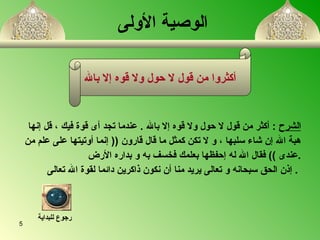 الوصية الأولى الشرح   :  أكثر من قول لا حول ولا قوه إلا بالله  .   عندما تجد أى قوة فيك  ،  قل إنها  هبة الله إن شاء سلبها   ،  و لا تكن كمثل ما قال قارون   ((  إنما  أ وتيتها على علم من عندى  ))  فقال الله له إحفظها بعلمك فخسف به و بدار ه  الأرض  . إذن الحق سبحانه و تعالى يريد منا  أ ن نكون ذاكرين دائما لقو ة  الله تعالى   .   أكثروا من قول لا حول ولا قوه إلا بالله رجوع للبداية 