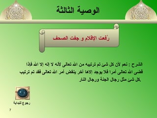 الوصية الثالثة رُفعت الإقلام و جفت الصحف  الشرح  :  نعم لأن كل شئ تم ترتيبه من الله تعالى لأنه لا إله إلا الله فإذا قضى الله تعالى أمرا فلا يوجد إلاها آخر ينقض أمر الله تعالى فقد تم ترتيب كل شئ مثل رجال الجنة ورجال النار  .  رجوع للبداية 