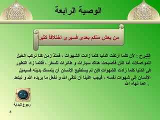 الشرح   :  لأن كلما أرتقت الدنيا كلما  ز ادت الشهوات  ،  فمنذ زمن كنا نركب الخيل للمواصلات أما ال آ ن فأصبحت هناك سيارات و طائرات للسفر  ،  فكلما  ز اد التطور  فى الدنيا كلما  ز ادت الشهوات فإن لم يستطيع الإنسان أن يتمسك بدين ه  فسيميل  الإنسان إلى شهوات نفس ه   ،  فيجب علينا  أ ن نتقى الله و نفعل ما يريده الله و نبتعد عما نهاه الله   .  الوصية الرابعة   من يعش منكم بعدى فسيرى  ا ختلافاً كثيراً   رجوع للبداية 