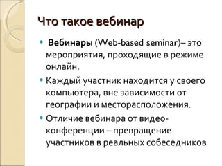 Что такое вебинар   Вебинары  ( Web-based seminar )– это мероприятия, проходящие в режиме онлайн.  Каждый участник находится у своего компьютера, вне зависимости от географии и месторасположения. Отличие вебинара от видео-конференции – превращение участников в реальных собеседников 