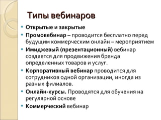 Типы вебинаров Открытые и закрытые Промовебинар –  проводится бесплатно перед будущим коммерческим онлайн – мероприятием Имиджевый (презентационный)  вебинар создается для продвижения бренда определенных товаров и услуг. Корпоративный вебинар  проводится для сотрудников одной организации, иногда из разных филиалов. Онлайн-курсы.  Проводятся для обучения на регулярной основе Коммерческий  вебинар 