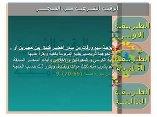 الرقيــة الشــرعيــة مــن السـحـــــر الطـريـقـة  الأولــى إذا عـــــرف مكــان السـحــــر فيستخــرج  ثم تقـــرأ عـليـــة  الرقية ثم  يحرق فيبطل بإذن الله  . الطـريـقـة  الثـانـيـة الطـريـقـة  الثـالـثــة تقــرأ علــى المـريض الرقيــة الشـرعيـة العامـة السابقـة ثم تقرأ آيات السحــــر وهـــي  : من سورة الاعراف  (117-122) من سورة يــونــس  (79-82) من سورة طــــه  (65-70) يؤخـذ سبع ورقات من سـدر أخضــر فتـدق بين حجــرين أو  نحوهما ثم يصب عليه الماء ما يكفية ويقرأ عليها  : آية الكرسي و المعوذتين والاخلاص وآيات السحـــر السابقة ثم يشرب منه ثلاث مرات ويغتسل ويكرر ذلك حسـب الحاجة  