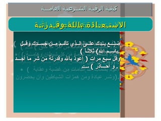 كيفية الرقيـة الشــرعيـة العامـــة كيـفـيـة الـرقـيــة تقـرأ الآيات القرانية التالية في اذن المريض بترتيل وتدبر  وخشــوع ثلاث أو خمـس أو سبـع مــرات حسـب الحاجـة فـي  الجلسـة الواحـدة مع النفـث فـي كـل مـره أثناء القــراءة علـى  المـريض وعـلـى مـا يؤلمة بعد وضـع اليـد اليمنـى علـى رأس  المـريض أو المســح بها علـى ما يؤلمـة وتكون القراءة بنيــة  الشفاء والهداية للمريض وبنية الدعوة للمتلبس من الجن مع  استحضـــار عظمـة وجـلال الله وقـدرتة ويمكن قـراءة الرقـيـة  على المــاء أو زيت الزيتـون مـع النفث فيـة فيشرب المـريض  من الماء ويغتسل به ويدهن بالزيت  . ( سورة الفاتحة – المعوذات الثلاث – آية الكرسي  (155 البقرة ) آخـــــــر آيتــيـن مـــن ســــورة الـبـقــــرة  (285-286)  آخر ســــورة الحشـــر (21-24)  ) . رقـيــة الـرســول قال صلى الله علية وسلم  : (  اللهم رب الناس أذهب البأس ,  وأشف انت الشافي  لا شافي الا انت شفاء لا يغادر سقما  ) .  البخاري ومسلم رقـيــة جـبـريـل قال صلى الله علية وسلم  : (  بأسم الله أرقيك – أو ارقي نفسي – من كل شئ  يؤذيك  ,  من شر كل نفس أو عين حاسد الله يشفيك بأسم الله أرقيك  ) .  البخاري ومسلم الإستـعـاذة بكلمـات الله (  أعوذ بكلمات الله التامات من شر ما خلق  )  مسلم (  أعوذ بكلمات الله التامة من كل شيطان وهامـــة ومن كل عين لامة  ) . (  أعوذ بكلمات الله التامات من غضبة وعقابة  وشـر عبادة ومن همزات الشياطين وأن يحضرون  ). الـدعـــاء (  أســـال الله العظيم رب العرش العظيم أن يشفيك  ) . يكرر سبع مرات  . الاستـعـاذة بالله وقـدرتـة ضــــع يــدك علــى الــذي تألــم مــن جســدك وقــل  ( باســم الله )  ثلاثـاً  . وقل سبع مرات  (  أعوذ بالله وقدرتة من شر ما أجـــد و أحـــاذر  )  مسلم   .  