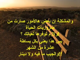 والمشكلة إن بعض هالأمور صارت من ضروريات الحياة ولازم توفرها لعيالك ؟ ! بس هذا يعني بكل بساطة  عشرة من الشهر والجيب ما فيه ولا  دينار !! 