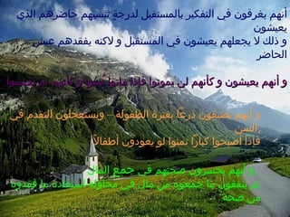 و أنهم يضيقون ذرعاً بفترة الطفولة – ويستعجلون التقدم في السن , فإذا أصبحوا كباراً تمنوا لو يعودون أطفالاً و أنهم يخسرون صحتهم في  جمع  المال  ,  ثم ينفقون ما جمعوه من مال في محاولة استعادة ما فقدوه من صحة أنهم يغرقون في التفكير بالمستقبل لدرجةٍ تنسيهم حاضرهم الذي يعيشون و ذلك لا يجعلهم يعيشون في المستقبل و لاكنه يفقدهم عيش الحاضر و أنهم يعيشون و كأنهم لن يموتوا فإذا ماتوا نُسوا و كأنهم لم يعيشوا 