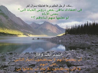 سكت الرجل الحكيم برهة فعاجلته بسؤال آخر ...   ”  في اعتقادك ماهي بعض دروس الحياة التي يتمنى الآباء  لو تعلمها منهم أبناءهم ؟ “ ابتسم أيضاً و قال أن يتعلموا أنهم لا يستطيعون إجبار الناس علي حبهم  , و لاكن يستطيعون بلا شك أن يجعلوا من أنفسهم شخصيات محبوبة 