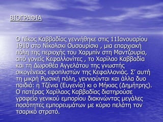 ΒΙΟΓΡΑΦΙΑ                                                                                                                                         Ο Νίκος Καββαδίας γεννήθηκε στις 11Ιανουαρίου 1910 στο Νίκολσκι Ουσουρίσκι , μια επαρχιακή πόλη της περιοχής του Χαρμπίν στη Μαντζουρία, από γονείς Κεφαλλονίτες , το Χαρίλαο Καββαδία και τη Δωροθέα Αγγελάτου της γνωστής οικογένειας εφοπλιστών της Κεφαλλονιάς. Σ’ αυτή τη μικρή Ρωσική πόλη, γεννιούνται και άλλα δυο παιδιά: η Τζένια (Ευγενία) κι ο Μήκιας (Δημήτρης). Ο πατέρας Χαρίλαος Καββαδίας διατηρούσε γραφείο γενικού εμπορίου διακινώντας μεγάλες ποσότητες εμπορευμάτων με κύριο πελάτη τον τσαρικό στρατό.