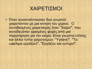 ΧΑΙΡΕΤΙΣΜΟΙ Όταν συναντιόντουσαν δυο γνωστοί χαιρετιόνταν με μια κίνηση του χεριού.  Ο συνηθισμένος χαιρετισμός ήταν "Χαίρε!", που συνοδευόταν ορισμένες φορές από μια παρατήρηση για τον καιρό. Είναι γνωστοί επίσης και άλλοι τύποι χαιρετισμών: "Υγίαινε!", "Τα ωφέλιμα εργάζου!", "Εργάζου και ευτύχει!". 