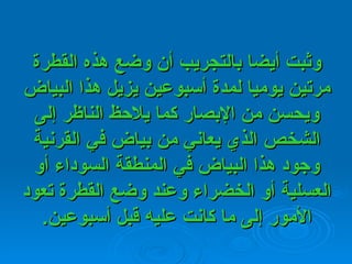 وثبت   أيضا   بالتجريب أن وضع هذه القطرة مرتين يوميا لمدة أسبوعين يزيل هذا البياض   ويحسن من   الإبصار كما يلاحظ الناظر إلى الشخص الذي يعاني   من بياض في القرنية   وجود هذا   البياض في المنطقة السوداء أو العسلية أو الخضراء وعند وضع القطرة تعود   الأمور   إلى ما كانت عليه قبل أسبوعين . 