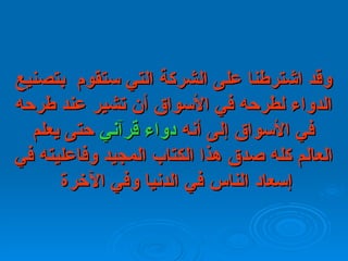 وقد اشترطنا على الشركة التي ستقوم  بتصنيع الدواء لطرحه في الأسواق أن تشير عند طرحه في الأسواق إلى أنه  دواء قرآني  حتى يعلم العالم كله صدق هذا الكتاب المجيد وفاعليته في إسعاد الناس في الدنيا وفي الآخرة   