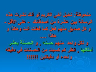 ملحوظة :  تخيل أخي الكريم لو أنك نشرت هذه الرسالة بين عشرة من أصدقائك    -  على   الأقل  -  و كل صديق منهم فعل كما فعلت أنت وهكذا و هكذا  .... و لكل واحد  منهم  حسنه   ,  و  الحسنة بعشر   أمثالها   ,  انظر كم كسبت من الحسنات في دقيقه  واحده أو دقيقتين  !!!!!!   