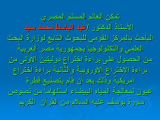تمكن العالم المسلم المصري  الأستاذ الدكتور  / عبد   الباسط محمد سيد الباحث   بالمركز   القومي للبحوث التابع لوزارة البحث العلمي والتكنولوجيا بجمهورية مصر   العربية من الحصول على براءة اختراع دوليتين الأولى من براءة الاختراع الأوروبية والثانية براءة اختراع أمريكية وذلك بعد أن قام بتصنيع قطرة عيون لمعالجة المياه البيضاء استلهاما من نصوص سورة يوسف عليه السلام من القرآن  الكريم   