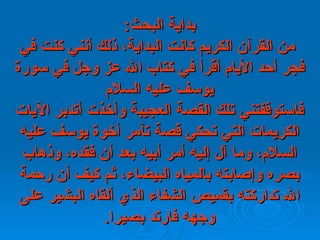 بداية البحث :   من القرآن الكريم كانت البداية، ذلك أنني كنت في فجر أحد   الأيام   أقرأ في كتاب الله عز وجل في سورة يوسف عليه السلام فاستوقفتني تلك   القصة   العجيبة وأخذت أتدبر الآيات الكريمات التي تحكي قصة تآمر أخوة يوسف   عليه   السلام، وما آل إليه   أمر أبيه بعد أن فقده، وذهاب بصره وإصابته بالمياه   البيضاء، ثم كيف أن رحمة الله تداركته بقميص الشفاء الذي ألقاه البشير   على وجهه   فارتد بصيرا . 