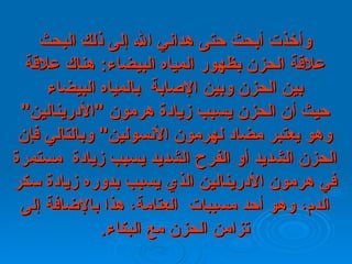 وأخذت أبحث حتى هداني الله إلى ذلك   البحث علاقة الحزن بظهور المياه البيضاء :  هناك علاقة بين الحزن وبين الإصابة    بالمياه   البيضاء حيث أن الحزن يسبب زيادة هرمون  " الأدرينالين "  وهو يعتبر مضاد   لهرمون   الأنسولين "  وبالتالي فإن الحزن الشديد أو   الفرح الشديد يسبب زيادة    مستمرة في   هرمون الأدرينالين الذي يسبب بدوره زيادة سكر الدم، وهو أحد مسببات    العتامة،   هذا بالإضافة إلى تزامن الحزن مع البكاء . 