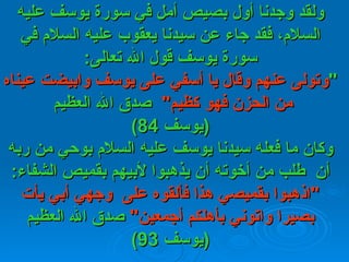 ولقد وجدنا أول بصيص أمل في   سورة يوسف   عليه السلام، فقد جاء عن سيدنا يعقوب عليه السلام في سورة يوسف قول   الله تعالى : " وتولى عنهم وقال يا أسفي على يوسف وابيضت عيناه من الحزن فهو كظيم "    صدق الله   العظيم  ( يوسف  84) وكان ما فعله سيدنا يوسف عليه السلام بوحي من ربه أن    طلب من   أخوته أن يذهبوا لأبيهم بقميص الشفاء : " اذهبوا بقميصي هذا فألقوه على    وجهي أبي   يأت بصيرا واتوني بأهلكم أجمعين "   صدق الله العظيم  ( يوسف  93) 