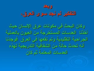   وبعد   التفكير لم نجد سوى العرق،  وكان البحث في مكونات عرق الإنسان حيث أخذنا    العدسات   المستخرجة من العيون بالعملية الجراحية التقليدية وتم نقعها في العرق    فوجدنا   أنه تحدث حالة من الشفافية التدريجية لهذه العدسات المعتمة ثم كان 
