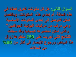 السؤال   الثاني :   هل كل مكونات العرق فعاله في هذه الحالة، أم إحدى هذه    المكونات،   وبالفصل أمكن التوصل إلى إحدى المكونات الأساسية وهي مركب من مركبات   البولينا   الجوالدين "  والتي أمكن تحضيرها كيميائيا وقد سجلت النتائج التي أجريت   على  250   متطوعا زوال هذا البياض ورجوع الأبصار في أكثر من  90%   من الحالات 