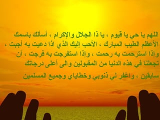 اللهم يا حي يا قيوم ، يا ذا الجلال والإكرام ، أسألك باسمك الأعظم الطيب المبارك ، الأحب إليك الذي اذا دعيت به أجبت ، وإذا استرحمت به رحمت ، وإذا استفرجت به فرجت ، أن تجعلنا في هذه الدنيا من المقبولين والى أعلى درجاتك سابقين ، واغفر لي ذنوبي وخطاياي وجميع المسلمين   