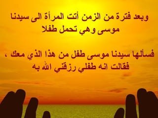 وبعد فترة من الزمن أتت المرأة الى سيدنا موسى وهي تحمل طفلا  فسألها سيدنا موسى طفل من هذا الذي معك ، فقالت انه طفلي رزقني الله به  