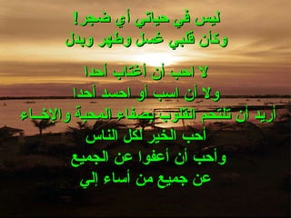 ليس في حياتي أي ضجر ! وكأن قلبي غسل وطهر وبدل لا احب أن أغتاب أحدا ولا أن اسب أو احسد أحدا أريد أن تلتحم القلوب بصفاء المحبة والإخــاء  أحب الخير لكل الناس وأحب أن أعفوا عن الجميع  عن جميع من أساء إلي 