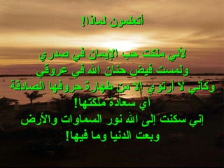 أتعلمون لماذا ! لأني ملكت حب الإيمان في صدري ولمست فيض حنان الله في عروقي وكأني لا أرتوي إلا من طهارة حروفها الصادقة أي سعادة ملكتها ! إني سكنت إلى الله نور السماوات والأرض وبعت الدنيا وما فيها ! 