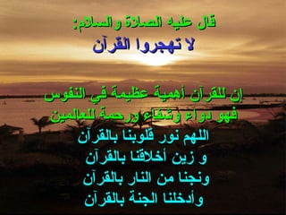 قال عليه الصلاة والسلام : لا تهجروا القرآن إن للقرآن أهمية عظيمة في النفوس فهو دواء وشفاء ورحمة للعالمين اللهم نور قلوبنا بالقرآن و زين أخلاقنا بالقرآن  ونجنا من النار بالقرآن  وأدخلنا الجنة بالقرآن 