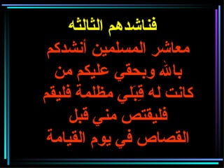 فناشدهم الثالثه معاشر المسلمين أنشدكم بالله وبحقي عليكم من كانت له قِبَلي مظلمة فليقم فليقتص مني قبل القصاص في يوم القيامة 