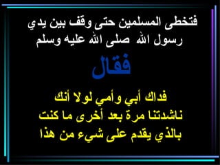 فتخطى المسلمين حتى وقف بين يدي رسول الله  صلى الله عليه وسلم     فقال فداك أبي وأمي لولا أنك ناشدتنا مرة بعد أخرى ما كنت بالذي يقدم على شيء من هذا 