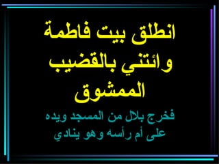 انطلق بيت فاطمة وائتني بالقضيب الممشوق فخرج بلال من المسجد ويده على أم رأسه وهو ينادي 