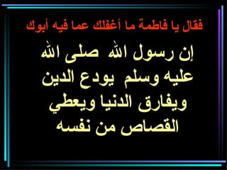 فقال يا فاطمة ما أغفلك عما فيه أبوك   إن رسول الله  صلى الله عليه وسلم  يودع الدين ويفارق الدنيا ويعطي القصاص من نفسه 