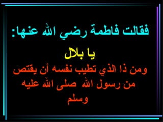 فقالت فاطمة رضي الله عنها :    يا بلال   ومن ذا الذي تطيب نفسه أن يقتص  من رسول الله  صلى الله عليه وسلم     