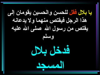 يا بلال  فقل  للحسن والحسين يقومان إلى هذا الرجل فيقتص منهما ولا يدعانه يقتص من رسول الله  صلى الله عليه وسلم     فدخل بلال المسجد 