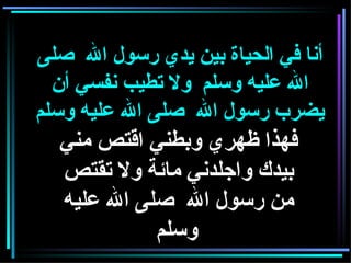 فهذا ظهري وبطني اقتص مني بيدك واجلدني مائة ولا تقتص من رسول الله  صلى الله عليه وسلم   أنا في الحياة بين يدي رسول الله  صلى الله عليه وسلم  ولا تطيب نفسي أن يضرب رسول الله  صلى الله عليه وسلم 