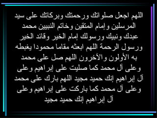 اللهم اجعل صلواتك ورحمتك وبركاتك على سيد المرسلين وإمام المتقين وخاتم النبيين محمد عبدك ونبيك ورسولك إمام الخير وقائد الخير ورسول الرحمة اللهم ابعثه مقاما محمودا يغبطه به الأولون والآخرون اللهم صل على محمد وعلى آل محمد كما صليت على إبراهيم وعلى آل إبراهيم إنك حميد مجيد اللهم بارك على محمد وعلى آل محمد كما باركت على إبراهيم وعلى آل إبراهيم إنك حميد مجيد 