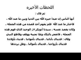 اللحظات   الأخيره ثم قال  : أيها   الناس إن عبدا   خيره الله بين الدنيا وبين ما عند الله ، فاختار ما عند الله  فلم يفهم أحد قصده   من هذه الجمله ، وكان يقصد نفسه ، سيدنا أبوبكر  كان   الوحيد الذي فهم هذه الجمله ، فانفجر بالبكاء   وعل ا  نحيبه ووقف وقاطع النبي وقال  :  فديناك   بآبائنا ، فديناك بأمهاتنا ، فديناء بأولادنا فديناك بأزواجنا ،   فديناك بأموالنا ، وظل يرددها 