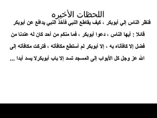 اللحظات   الأخيره فنظر الناس إلي أبوبكر ، كيف يقاطع النبي   فأخذ النبي يدافع عن أبوبكر قائلا  :  أيها   الناس ، دعوا   أبوبكر ، فما منكم من أحد كان له عندنا من   فضل إلا كافأناه به ، إلا أبوبكر لم أستطع   مكافأته ، فتركت مكافأته إل ى  الله عز وجل   كل الأبواب إل ى  المسجد تسد إلا باب أبوبكرلا يسد أبدا   ... 