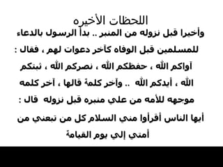 اللحظات   الأخيره وأخيرا قبل نزوله من المنبر  ..  بدأ الرسول   بالدعاء للمسلمين قبل الوفاه كآخر دعوات   لهم ، فقال   :  آواكم الله ، حفظكم الله ، نصركم الله ، ثبتكم الله ، أيدكم الله   ..  وآخر كلم ة  قالها ،   آخر كلمه موجهه للأمه من علي منبره قبل نزوله   قال  : أيها الناس   أقرأوا مني السلام كل من تبعني من أمتي   إلي يوم القيام ة   