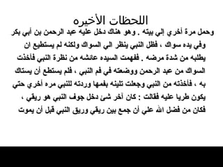 اللحظات   الأخيره وحمل مرة أخري إلي بيته  .  وهو هناك دخل عليه   عبد الرحمن بن أبي بكر وفي يده سواك ، فظل   النبي ينظر الي السواك   ولكنه لم يستطيع ان يطلبه من شدة   مرضه  .  ففهمت السيده عائشه من نظرة النبي   فأخذت السواك من عبد الرحمن ووضعته في فم   النبي ، فلم يستطع أن يستاك به ، فأخذته من النبي   وجعلت تلينه   بفمها وردته للنبي مره أخري حتي يكون طريا عليه فقالت  :  كان آخر شئ دخل جوف النبي هو   ريقي ، فكان من فضل الله علي أن جمع بين ريقي   وريق النبي قبل أن يموت   