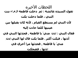 اللحظات   الأخيره تقول السيده عائشه  :  ثم  دخلت   فاطمه  الزهراء  بنت النبي ، فلما   دخلت بكت لأن النبي لم يستطع القيام ، لأنه   كان يقبلها بين عينيها كلما جاءت إليه   فقال   النبي   :  إ دن  ِ  مني ّ  يا فاطمه  ,   فحدثها النبي   في أذنها ، فبكت أكثر  .  فلما بكت قال لها النبي   إ دن  ِ  مني ّ  يا فاطمه  ,   فحدثها مر ة  أخري في إ ذنها ، فضحكت   