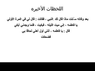 اللحظات   الأخيره بعد وفاته س ُ ئلت ماذا قال   لك  ِ النبي ، فقالت  :  قال لي في المر ة  الأولي يا فاطمه ، إني ميت الليله ، فبكيت ، فلما   وجدني أبكي قال  :  يا فاطمه ، أنتي أول أهلي لحاقا بي فضحكت 