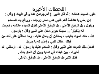 اللحظات   الأخيره تقول السيده عائشه  :  ثم قال النبي  :(  أخرجوامن عندي في البيت  )  وقال  :  إ دن  ِ مني يا عائش ة   فنام النبي عل ى  صدر زوجته ، ويرفع يده للسماء ويقول  :  بل الرفيق الأعلي ، بل الرفيق الأعلي   تقول السيده عائشه  :  فعرفت أنه ي ٌ خي ّ ر ٌ   ...  سيدنا جبريل دخل علي النبي وقال  :  يارسول الله ، ملك الموت بالباب ، يستأذن أن يدخل   عليك ، وما استأذن عل ى  أحد من قبلك   .  فقال   النبي  :  إءذن له يا جبريل   فدخل ملك الموت علي النبي وقال  :  السلام عليك   يا رسول الله ، أرسلني الله أخيرك ، بين البقاء   في الدنيا وبين أن تلحق بالله  .    فقال النبي   بل الرفيق   الأعلي ، بل الرفيق الأعلي   