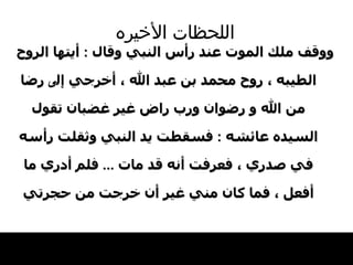 اللحظات   الأخيره ووقف ملك الموت عند رأس النبي وقال  :  أيتها   الروح الطيبه ، روح محمد بن عبد الله ، أخرجي   إل ى  رضا من الله و رضوان ورب راض غير غضبان   تقول السيده عائشه  :  فسقطت يد النبي وثقلت   رأسه في صدري ، فعرفت أنه قد مات  ...  فلم أدري   ما أفعل ، فما كان مني غير أن خرجت من حجرتي 