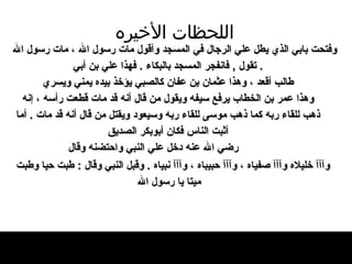 اللحظات   الأخيره وفتحت بابي الذي يطل علي الرجال في المسجد   وأقول مات رسول الله ، مات رسول الله   .  تقول   ,   فانفجر المسجد بالبكاء  .  فهذا علي بن أبي طالب أقعد ، وهذا   عثمان بن عفان كالصبي يؤخذ بيده يمني ويسري وهذا عمر بن الخطاب يرفع سيفه ويقول من قال   أنه قد مات قطعت رأسه ، إنه   ذهب للقاء ربه كما ذهب   موسى للقاء ربه وسيعود ويقتل من قال أنه قد   مات  .  أما أثبت الناس فكان أبوبكر الصديق   رضي الله عنه دخل علي النبي واحتضنه وقال   وآآآ خليلاه   وآآآ   صفياه ، وآآآ حبيباه ، وآآآ نبياه  .  وقبل النبي   وقال  :  طبت حيا وطبت ميتا يا رسول الله   
