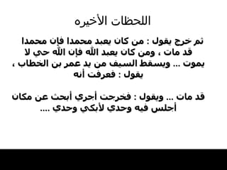 اللحظات   الأخيره ثم خرج يقول  :  من كان يعبد محمدا فإن محمدا قد مات ، ومن كان يعبد الله فإن الله حي لا يموت  ...  ويسقط السيف من يد عمر بن الخطاب ، يقول  :  فعرفت أنه قد مات   ...  ويقول  :  فخرجت أجري أبحث عن مكان أجلس فيه وحدي لأبكي وحدي   .... 