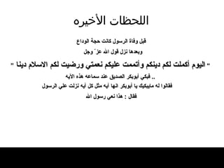 اللحظات   الأخيره قبل وفاة  ا لرسول كان ت  حجة الوداع وبعدها نزل قول الله عز ّ  وجل   ”   اليوم أكملت لكم دينكم وأتممت عليكم نعمتي ورضيت لكم   الاسلام   دينا   “   ..  فبكي أبوبكر الصديق عند سماعه هذه الآيه فقالوا له مايبكيك يا أبوبكر انها آيه مثل كل آيه نزلت علي الرسول فقال  :  هذا نعي رسول الله   